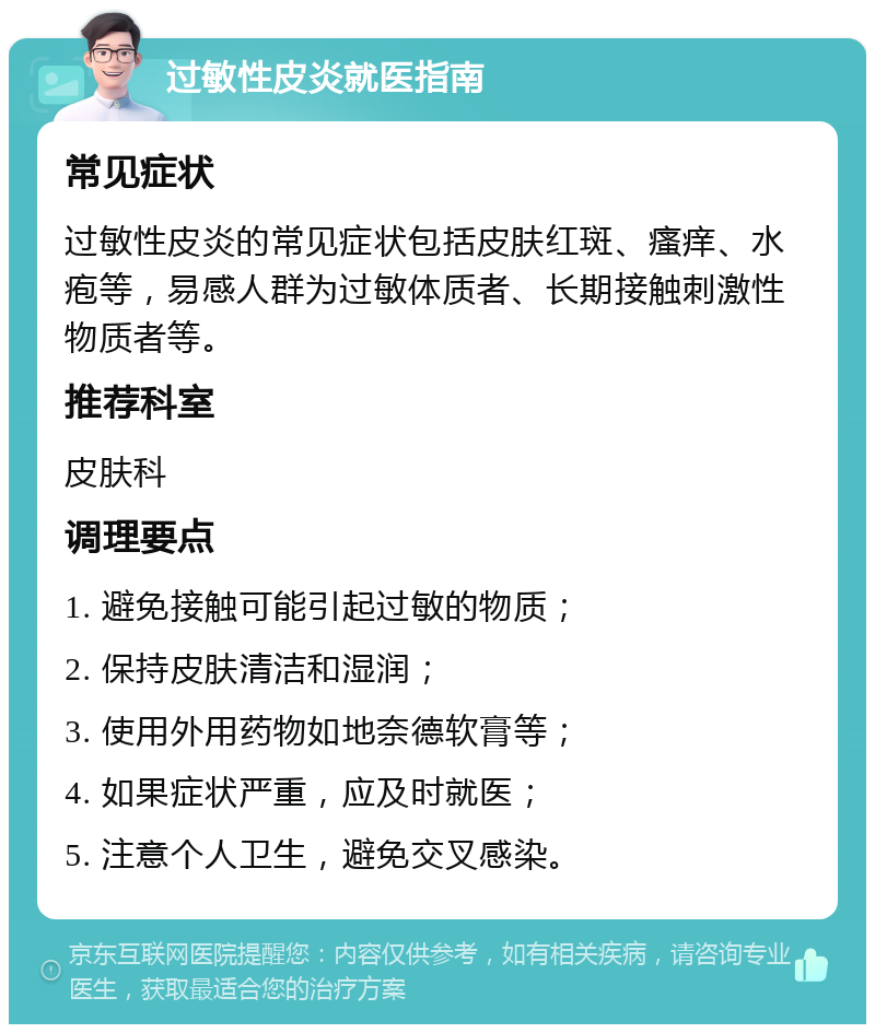 过敏性皮炎就医指南 常见症状 过敏性皮炎的常见症状包括皮肤红斑、瘙痒、水疱等，易感人群为过敏体质者、长期接触刺激性物质者等。 推荐科室 皮肤科 调理要点 1. 避免接触可能引起过敏的物质； 2. 保持皮肤清洁和湿润； 3. 使用外用药物如地奈德软膏等； 4. 如果症状严重，应及时就医； 5. 注意个人卫生，避免交叉感染。