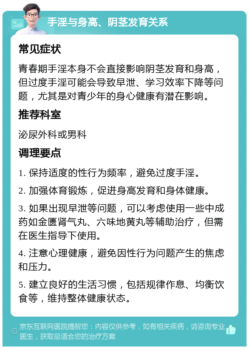 手淫与身高、阴茎发育关系 常见症状 青春期手淫本身不会直接影响阴茎发育和身高，但过度手淫可能会导致早泄、学习效率下降等问题，尤其是对青少年的身心健康有潜在影响。 推荐科室 泌尿外科或男科 调理要点 1. 保持适度的性行为频率，避免过度手淫。 2. 加强体育锻炼，促进身高发育和身体健康。 3. 如果出现早泄等问题，可以考虑使用一些中成药如金匮肾气丸、六味地黄丸等辅助治疗，但需在医生指导下使用。 4. 注意心理健康，避免因性行为问题产生的焦虑和压力。 5. 建立良好的生活习惯，包括规律作息、均衡饮食等，维持整体健康状态。