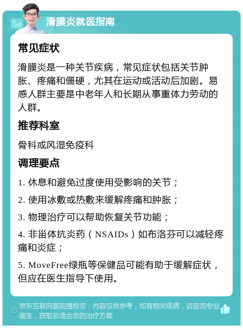 滑膜炎就医指南 常见症状 滑膜炎是一种关节疾病，常见症状包括关节肿胀、疼痛和僵硬，尤其在运动或活动后加剧。易感人群主要是中老年人和长期从事重体力劳动的人群。 推荐科室 骨科或风湿免疫科 调理要点 1. 休息和避免过度使用受影响的关节； 2. 使用冰敷或热敷来缓解疼痛和肿胀； 3. 物理治疗可以帮助恢复关节功能； 4. 非甾体抗炎药（NSAIDs）如布洛芬可以减轻疼痛和炎症； 5. MoveFree绿瓶等保健品可能有助于缓解症状，但应在医生指导下使用。