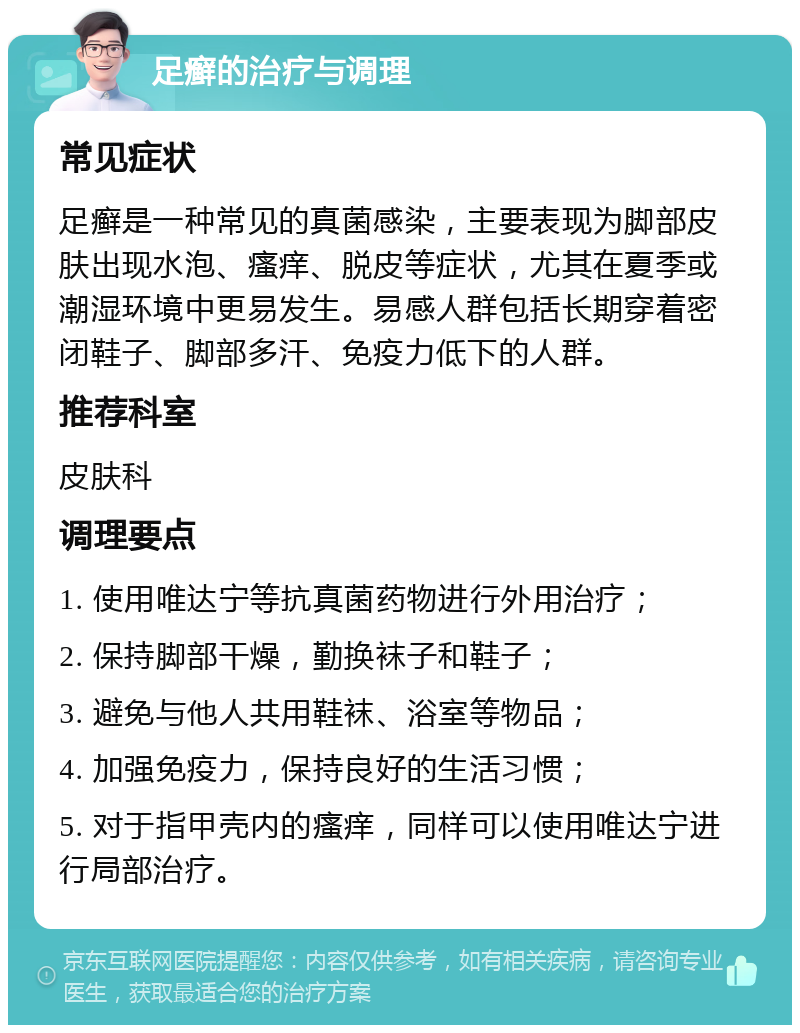 足癣的治疗与调理 常见症状 足癣是一种常见的真菌感染，主要表现为脚部皮肤出现水泡、瘙痒、脱皮等症状，尤其在夏季或潮湿环境中更易发生。易感人群包括长期穿着密闭鞋子、脚部多汗、免疫力低下的人群。 推荐科室 皮肤科 调理要点 1. 使用唯达宁等抗真菌药物进行外用治疗； 2. 保持脚部干燥，勤换袜子和鞋子； 3. 避免与他人共用鞋袜、浴室等物品； 4. 加强免疫力，保持良好的生活习惯； 5. 对于指甲壳内的瘙痒，同样可以使用唯达宁进行局部治疗。