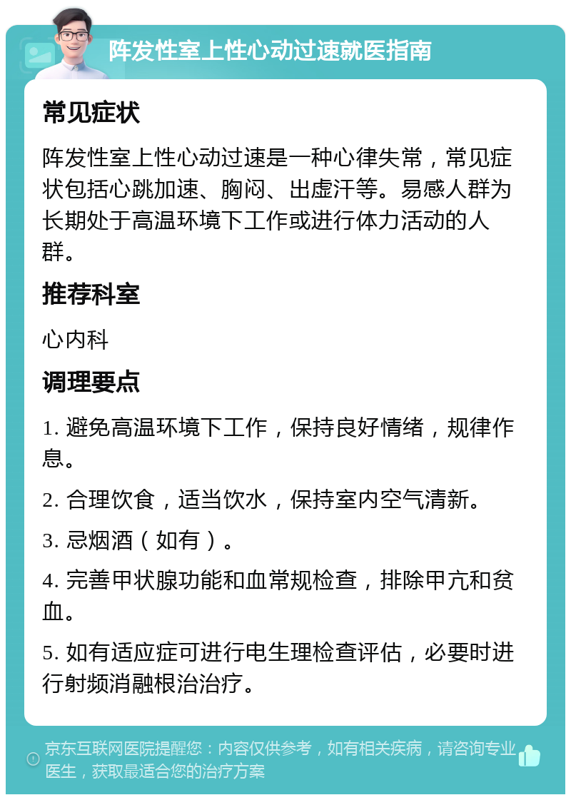 阵发性室上性心动过速就医指南 常见症状 阵发性室上性心动过速是一种心律失常，常见症状包括心跳加速、胸闷、出虚汗等。易感人群为长期处于高温环境下工作或进行体力活动的人群。 推荐科室 心内科 调理要点 1. 避免高温环境下工作，保持良好情绪，规律作息。 2. 合理饮食，适当饮水，保持室内空气清新。 3. 忌烟酒（如有）。 4. 完善甲状腺功能和血常规检查，排除甲亢和贫血。 5. 如有适应症可进行电生理检查评估，必要时进行射频消融根治治疗。