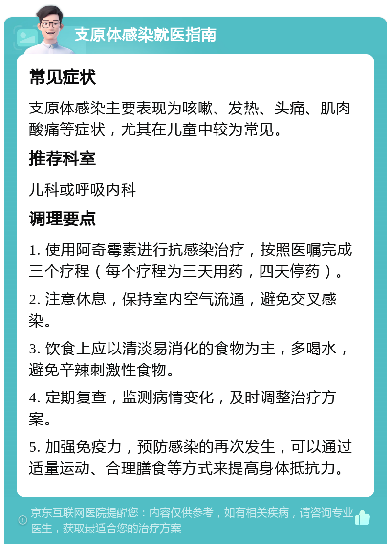 支原体感染就医指南 常见症状 支原体感染主要表现为咳嗽、发热、头痛、肌肉酸痛等症状，尤其在儿童中较为常见。 推荐科室 儿科或呼吸内科 调理要点 1. 使用阿奇霉素进行抗感染治疗，按照医嘱完成三个疗程（每个疗程为三天用药，四天停药）。 2. 注意休息，保持室内空气流通，避免交叉感染。 3. 饮食上应以清淡易消化的食物为主，多喝水，避免辛辣刺激性食物。 4. 定期复查，监测病情变化，及时调整治疗方案。 5. 加强免疫力，预防感染的再次发生，可以通过适量运动、合理膳食等方式来提高身体抵抗力。