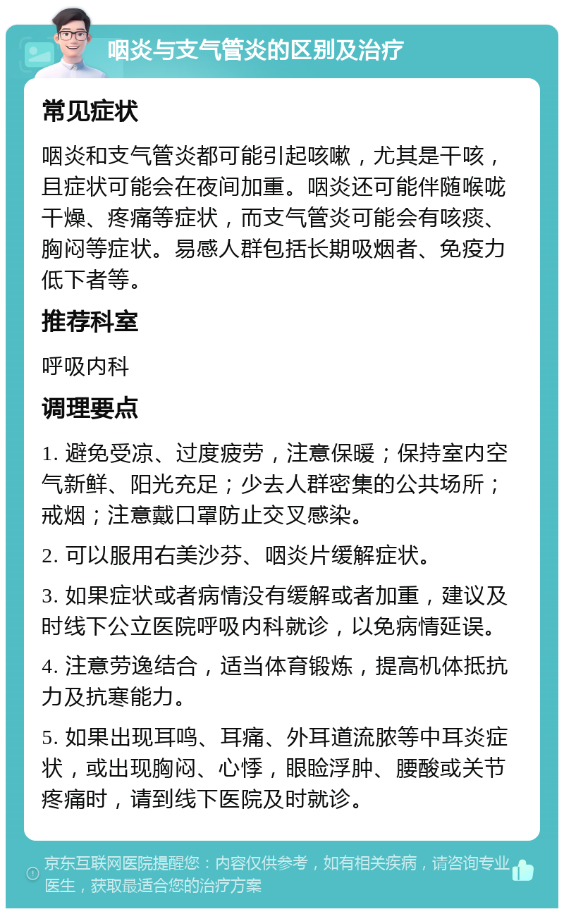 咽炎与支气管炎的区别及治疗 常见症状 咽炎和支气管炎都可能引起咳嗽，尤其是干咳，且症状可能会在夜间加重。咽炎还可能伴随喉咙干燥、疼痛等症状，而支气管炎可能会有咳痰、胸闷等症状。易感人群包括长期吸烟者、免疫力低下者等。 推荐科室 呼吸内科 调理要点 1. 避免受凉、过度疲劳，注意保暖；保持室内空气新鲜、阳光充足；少去人群密集的公共场所；戒烟；注意戴口罩防止交叉感染。 2. 可以服用右美沙芬、咽炎片缓解症状。 3. 如果症状或者病情没有缓解或者加重，建议及时线下公立医院呼吸内科就诊，以免病情延误。 4. 注意劳逸结合，适当体育锻炼，提高机体抵抗力及抗寒能力。 5. 如果出现耳鸣、耳痛、外耳道流脓等中耳炎症状，或出现胸闷、心悸，眼睑浮肿、腰酸或关节疼痛时，请到线下医院及时就诊。