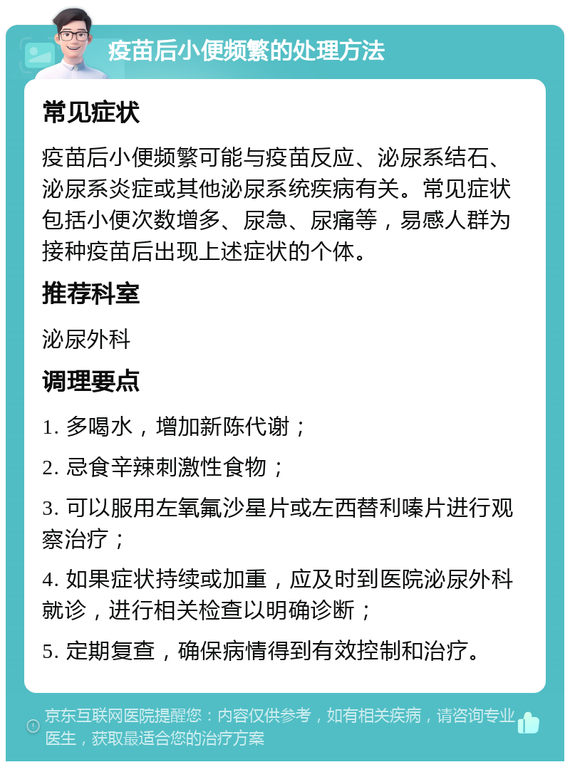 疫苗后小便频繁的处理方法 常见症状 疫苗后小便频繁可能与疫苗反应、泌尿系结石、泌尿系炎症或其他泌尿系统疾病有关。常见症状包括小便次数增多、尿急、尿痛等，易感人群为接种疫苗后出现上述症状的个体。 推荐科室 泌尿外科 调理要点 1. 多喝水，增加新陈代谢； 2. 忌食辛辣刺激性食物； 3. 可以服用左氧氟沙星片或左西替利嗪片进行观察治疗； 4. 如果症状持续或加重，应及时到医院泌尿外科就诊，进行相关检查以明确诊断； 5. 定期复查，确保病情得到有效控制和治疗。