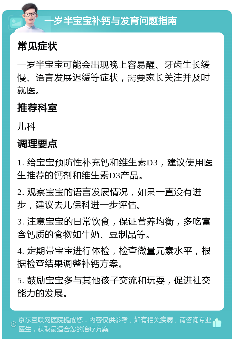 一岁半宝宝补钙与发育问题指南 常见症状 一岁半宝宝可能会出现晚上容易醒、牙齿生长缓慢、语言发展迟缓等症状，需要家长关注并及时就医。 推荐科室 儿科 调理要点 1. 给宝宝预防性补充钙和维生素D3，建议使用医生推荐的钙剂和维生素D3产品。 2. 观察宝宝的语言发展情况，如果一直没有进步，建议去儿保科进一步评估。 3. 注意宝宝的日常饮食，保证营养均衡，多吃富含钙质的食物如牛奶、豆制品等。 4. 定期带宝宝进行体检，检查微量元素水平，根据检查结果调整补钙方案。 5. 鼓励宝宝多与其他孩子交流和玩耍，促进社交能力的发展。