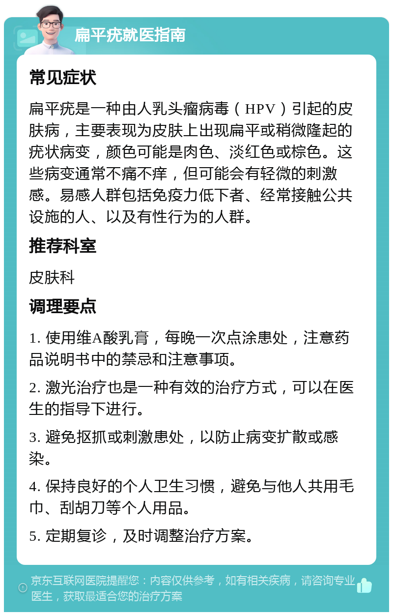 扁平疣就医指南 常见症状 扁平疣是一种由人乳头瘤病毒（HPV）引起的皮肤病，主要表现为皮肤上出现扁平或稍微隆起的疣状病变，颜色可能是肉色、淡红色或棕色。这些病变通常不痛不痒，但可能会有轻微的刺激感。易感人群包括免疫力低下者、经常接触公共设施的人、以及有性行为的人群。 推荐科室 皮肤科 调理要点 1. 使用维A酸乳膏，每晚一次点涂患处，注意药品说明书中的禁忌和注意事项。 2. 激光治疗也是一种有效的治疗方式，可以在医生的指导下进行。 3. 避免抠抓或刺激患处，以防止病变扩散或感染。 4. 保持良好的个人卫生习惯，避免与他人共用毛巾、刮胡刀等个人用品。 5. 定期复诊，及时调整治疗方案。