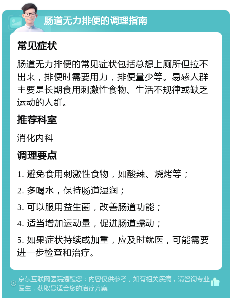 肠道无力排便的调理指南 常见症状 肠道无力排便的常见症状包括总想上厕所但拉不出来，排便时需要用力，排便量少等。易感人群主要是长期食用刺激性食物、生活不规律或缺乏运动的人群。 推荐科室 消化内科 调理要点 1. 避免食用刺激性食物，如酸辣、烧烤等； 2. 多喝水，保持肠道湿润； 3. 可以服用益生菌，改善肠道功能； 4. 适当增加运动量，促进肠道蠕动； 5. 如果症状持续或加重，应及时就医，可能需要进一步检查和治疗。