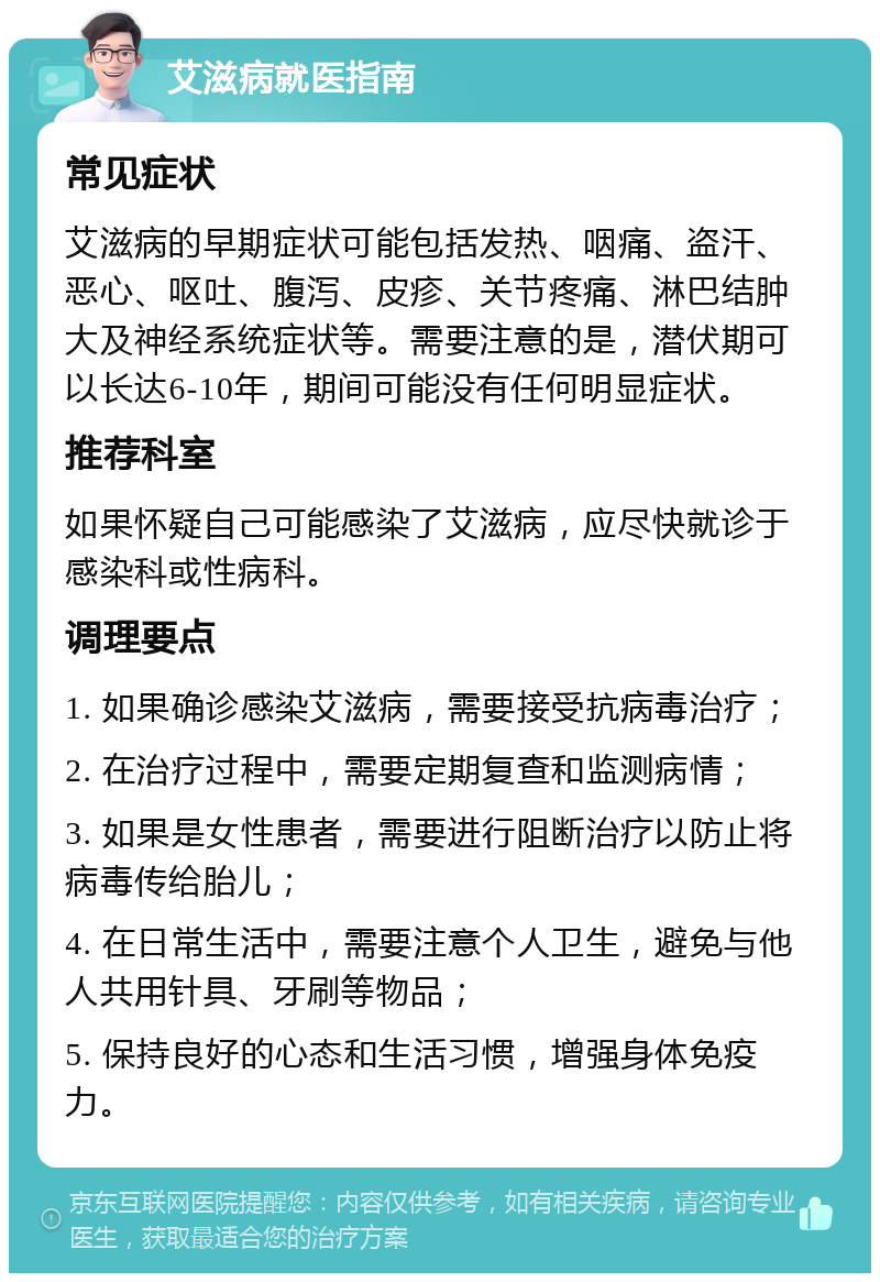 艾滋病就医指南 常见症状 艾滋病的早期症状可能包括发热、咽痛、盗汗、恶心、呕吐、腹泻、皮疹、关节疼痛、淋巴结肿大及神经系统症状等。需要注意的是，潜伏期可以长达6-10年，期间可能没有任何明显症状。 推荐科室 如果怀疑自己可能感染了艾滋病，应尽快就诊于感染科或性病科。 调理要点 1. 如果确诊感染艾滋病，需要接受抗病毒治疗； 2. 在治疗过程中，需要定期复查和监测病情； 3. 如果是女性患者，需要进行阻断治疗以防止将病毒传给胎儿； 4. 在日常生活中，需要注意个人卫生，避免与他人共用针具、牙刷等物品； 5. 保持良好的心态和生活习惯，增强身体免疫力。