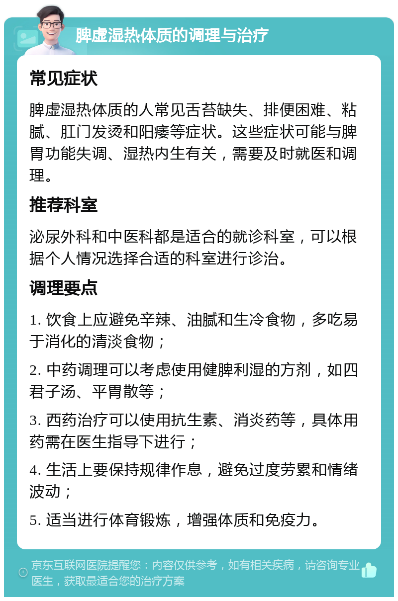 脾虚湿热体质的调理与治疗 常见症状 脾虚湿热体质的人常见舌苔缺失、排便困难、粘腻、肛门发烫和阳痿等症状。这些症状可能与脾胃功能失调、湿热内生有关，需要及时就医和调理。 推荐科室 泌尿外科和中医科都是适合的就诊科室，可以根据个人情况选择合适的科室进行诊治。 调理要点 1. 饮食上应避免辛辣、油腻和生冷食物，多吃易于消化的清淡食物； 2. 中药调理可以考虑使用健脾利湿的方剂，如四君子汤、平胃散等； 3. 西药治疗可以使用抗生素、消炎药等，具体用药需在医生指导下进行； 4. 生活上要保持规律作息，避免过度劳累和情绪波动； 5. 适当进行体育锻炼，增强体质和免疫力。