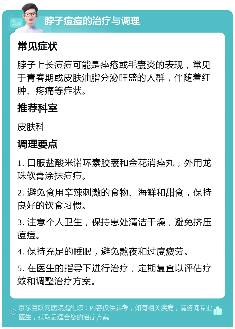 脖子痘痘的治疗与调理 常见症状 脖子上长痘痘可能是痤疮或毛囊炎的表现，常见于青春期或皮肤油脂分泌旺盛的人群，伴随着红肿、疼痛等症状。 推荐科室 皮肤科 调理要点 1. 口服盐酸米诺环素胶囊和金花消痤丸，外用龙珠软膏涂抹痘痘。 2. 避免食用辛辣刺激的食物、海鲜和甜食，保持良好的饮食习惯。 3. 注意个人卫生，保持患处清洁干燥，避免挤压痘痘。 4. 保持充足的睡眠，避免熬夜和过度疲劳。 5. 在医生的指导下进行治疗，定期复查以评估疗效和调整治疗方案。