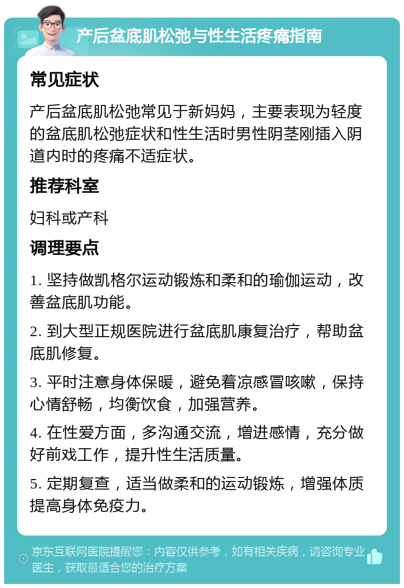 产后盆底肌松弛与性生活疼痛指南 常见症状 产后盆底肌松弛常见于新妈妈，主要表现为轻度的盆底肌松弛症状和性生活时男性阴茎刚插入阴道内时的疼痛不适症状。 推荐科室 妇科或产科 调理要点 1. 坚持做凯格尔运动锻炼和柔和的瑜伽运动，改善盆底肌功能。 2. 到大型正规医院进行盆底肌康复治疗，帮助盆底肌修复。 3. 平时注意身体保暖，避免着凉感冒咳嗽，保持心情舒畅，均衡饮食，加强营养。 4. 在性爱方面，多沟通交流，增进感情，充分做好前戏工作，提升性生活质量。 5. 定期复查，适当做柔和的运动锻炼，增强体质提高身体免疫力。