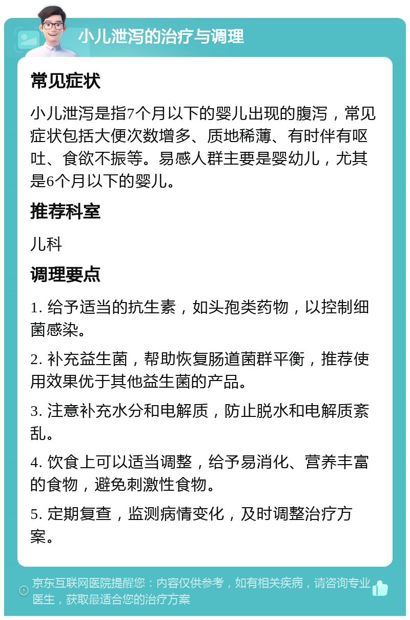 小儿泄泻的治疗与调理 常见症状 小儿泄泻是指7个月以下的婴儿出现的腹泻，常见症状包括大便次数增多、质地稀薄、有时伴有呕吐、食欲不振等。易感人群主要是婴幼儿，尤其是6个月以下的婴儿。 推荐科室 儿科 调理要点 1. 给予适当的抗生素，如头孢类药物，以控制细菌感染。 2. 补充益生菌，帮助恢复肠道菌群平衡，推荐使用效果优于其他益生菌的产品。 3. 注意补充水分和电解质，防止脱水和电解质紊乱。 4. 饮食上可以适当调整，给予易消化、营养丰富的食物，避免刺激性食物。 5. 定期复查，监测病情变化，及时调整治疗方案。