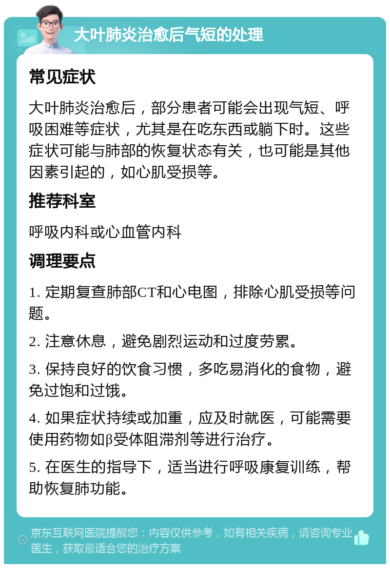 大叶肺炎治愈后气短的处理 常见症状 大叶肺炎治愈后，部分患者可能会出现气短、呼吸困难等症状，尤其是在吃东西或躺下时。这些症状可能与肺部的恢复状态有关，也可能是其他因素引起的，如心肌受损等。 推荐科室 呼吸内科或心血管内科 调理要点 1. 定期复查肺部CT和心电图，排除心肌受损等问题。 2. 注意休息，避免剧烈运动和过度劳累。 3. 保持良好的饮食习惯，多吃易消化的食物，避免过饱和过饿。 4. 如果症状持续或加重，应及时就医，可能需要使用药物如β受体阻滞剂等进行治疗。 5. 在医生的指导下，适当进行呼吸康复训练，帮助恢复肺功能。