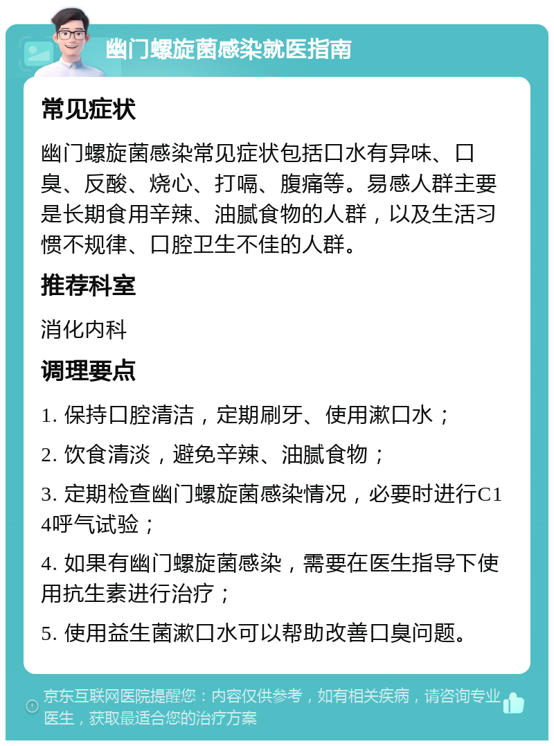 幽门螺旋菌感染就医指南 常见症状 幽门螺旋菌感染常见症状包括口水有异味、口臭、反酸、烧心、打嗝、腹痛等。易感人群主要是长期食用辛辣、油腻食物的人群，以及生活习惯不规律、口腔卫生不佳的人群。 推荐科室 消化内科 调理要点 1. 保持口腔清洁，定期刷牙、使用漱口水； 2. 饮食清淡，避免辛辣、油腻食物； 3. 定期检查幽门螺旋菌感染情况，必要时进行C14呼气试验； 4. 如果有幽门螺旋菌感染，需要在医生指导下使用抗生素进行治疗； 5. 使用益生菌漱口水可以帮助改善口臭问题。