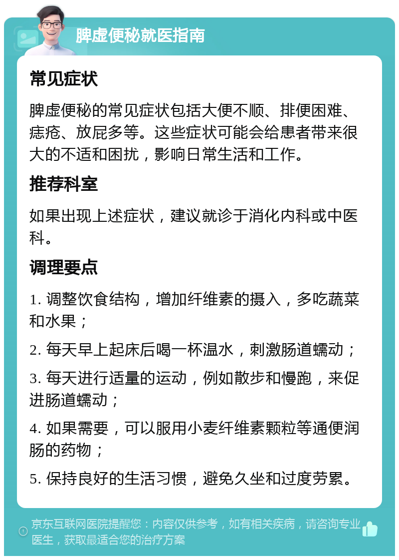 脾虚便秘就医指南 常见症状 脾虚便秘的常见症状包括大便不顺、排便困难、痣疮、放屁多等。这些症状可能会给患者带来很大的不适和困扰，影响日常生活和工作。 推荐科室 如果出现上述症状，建议就诊于消化内科或中医科。 调理要点 1. 调整饮食结构，增加纤维素的摄入，多吃蔬菜和水果； 2. 每天早上起床后喝一杯温水，刺激肠道蠕动； 3. 每天进行适量的运动，例如散步和慢跑，来促进肠道蠕动； 4. 如果需要，可以服用小麦纤维素颗粒等通便润肠的药物； 5. 保持良好的生活习惯，避免久坐和过度劳累。