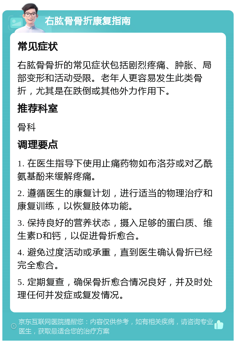 右肱骨骨折康复指南 常见症状 右肱骨骨折的常见症状包括剧烈疼痛、肿胀、局部变形和活动受限。老年人更容易发生此类骨折，尤其是在跌倒或其他外力作用下。 推荐科室 骨科 调理要点 1. 在医生指导下使用止痛药物如布洛芬或对乙酰氨基酚来缓解疼痛。 2. 遵循医生的康复计划，进行适当的物理治疗和康复训练，以恢复肢体功能。 3. 保持良好的营养状态，摄入足够的蛋白质、维生素D和钙，以促进骨折愈合。 4. 避免过度活动或承重，直到医生确认骨折已经完全愈合。 5. 定期复查，确保骨折愈合情况良好，并及时处理任何并发症或复发情况。