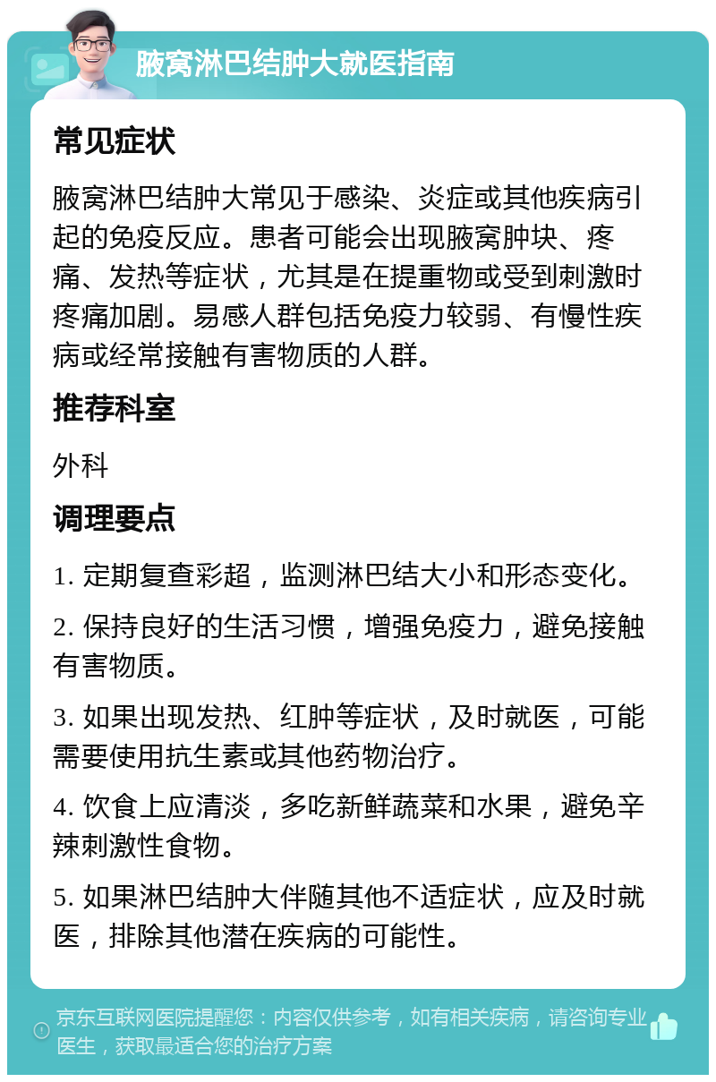 腋窝淋巴结肿大就医指南 常见症状 腋窝淋巴结肿大常见于感染、炎症或其他疾病引起的免疫反应。患者可能会出现腋窝肿块、疼痛、发热等症状，尤其是在提重物或受到刺激时疼痛加剧。易感人群包括免疫力较弱、有慢性疾病或经常接触有害物质的人群。 推荐科室 外科 调理要点 1. 定期复查彩超，监测淋巴结大小和形态变化。 2. 保持良好的生活习惯，增强免疫力，避免接触有害物质。 3. 如果出现发热、红肿等症状，及时就医，可能需要使用抗生素或其他药物治疗。 4. 饮食上应清淡，多吃新鲜蔬菜和水果，避免辛辣刺激性食物。 5. 如果淋巴结肿大伴随其他不适症状，应及时就医，排除其他潜在疾病的可能性。