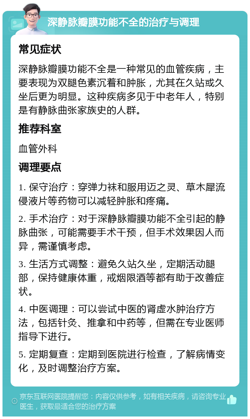 深静脉瓣膜功能不全的治疗与调理 常见症状 深静脉瓣膜功能不全是一种常见的血管疾病，主要表现为双腿色素沉着和肿胀，尤其在久站或久坐后更为明显。这种疾病多见于中老年人，特别是有静脉曲张家族史的人群。 推荐科室 血管外科 调理要点 1. 保守治疗：穿弹力袜和服用迈之灵、草木犀流侵液片等药物可以减轻肿胀和疼痛。 2. 手术治疗：对于深静脉瓣膜功能不全引起的静脉曲张，可能需要手术干预，但手术效果因人而异，需谨慎考虑。 3. 生活方式调整：避免久站久坐，定期活动腿部，保持健康体重，戒烟限酒等都有助于改善症状。 4. 中医调理：可以尝试中医的肾虚水肿治疗方法，包括针灸、推拿和中药等，但需在专业医师指导下进行。 5. 定期复查：定期到医院进行检查，了解病情变化，及时调整治疗方案。