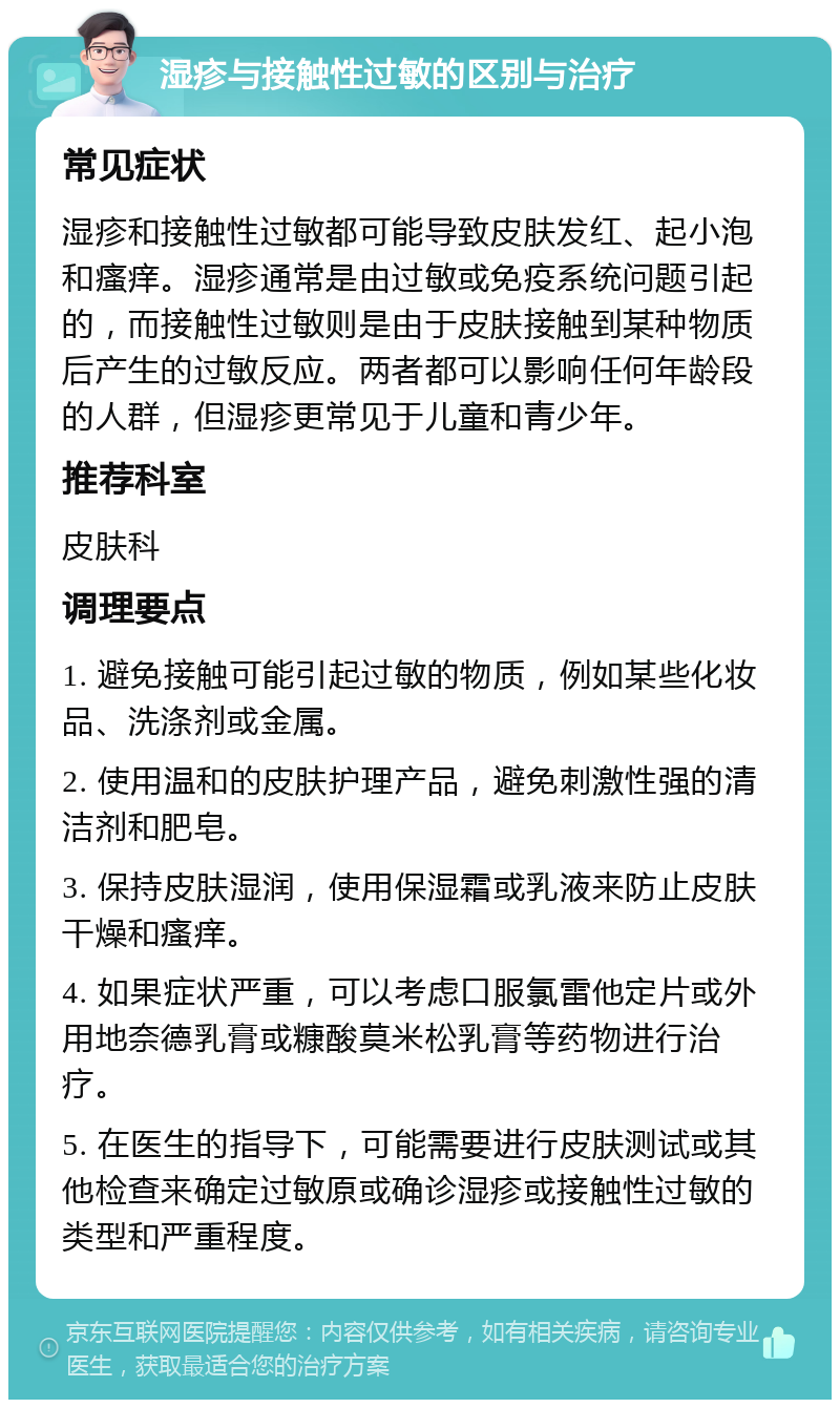 湿疹与接触性过敏的区别与治疗 常见症状 湿疹和接触性过敏都可能导致皮肤发红、起小泡和瘙痒。湿疹通常是由过敏或免疫系统问题引起的，而接触性过敏则是由于皮肤接触到某种物质后产生的过敏反应。两者都可以影响任何年龄段的人群，但湿疹更常见于儿童和青少年。 推荐科室 皮肤科 调理要点 1. 避免接触可能引起过敏的物质，例如某些化妆品、洗涤剂或金属。 2. 使用温和的皮肤护理产品，避免刺激性强的清洁剂和肥皂。 3. 保持皮肤湿润，使用保湿霜或乳液来防止皮肤干燥和瘙痒。 4. 如果症状严重，可以考虑口服氯雷他定片或外用地奈德乳膏或糠酸莫米松乳膏等药物进行治疗。 5. 在医生的指导下，可能需要进行皮肤测试或其他检查来确定过敏原或确诊湿疹或接触性过敏的类型和严重程度。