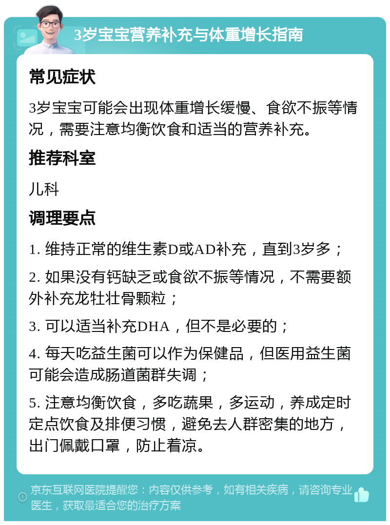 3岁宝宝营养补充与体重增长指南 常见症状 3岁宝宝可能会出现体重增长缓慢、食欲不振等情况，需要注意均衡饮食和适当的营养补充。 推荐科室 儿科 调理要点 1. 维持正常的维生素D或AD补充，直到3岁多； 2. 如果没有钙缺乏或食欲不振等情况，不需要额外补充龙牡壮骨颗粒； 3. 可以适当补充DHA，但不是必要的； 4. 每天吃益生菌可以作为保健品，但医用益生菌可能会造成肠道菌群失调； 5. 注意均衡饮食，多吃蔬果，多运动，养成定时定点饮食及排便习惯，避免去人群密集的地方，出门佩戴口罩，防止着凉。