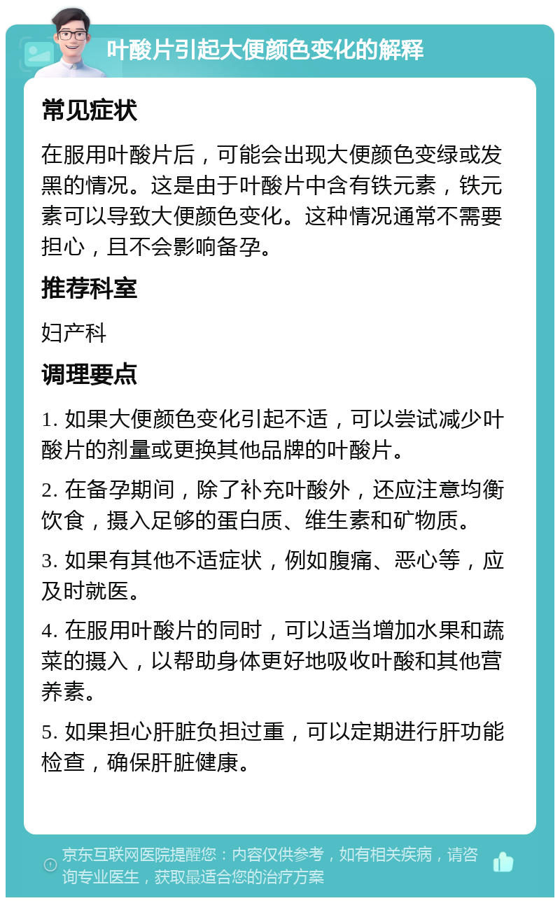 叶酸片引起大便颜色变化的解释 常见症状 在服用叶酸片后，可能会出现大便颜色变绿或发黑的情况。这是由于叶酸片中含有铁元素，铁元素可以导致大便颜色变化。这种情况通常不需要担心，且不会影响备孕。 推荐科室 妇产科 调理要点 1. 如果大便颜色变化引起不适，可以尝试减少叶酸片的剂量或更换其他品牌的叶酸片。 2. 在备孕期间，除了补充叶酸外，还应注意均衡饮食，摄入足够的蛋白质、维生素和矿物质。 3. 如果有其他不适症状，例如腹痛、恶心等，应及时就医。 4. 在服用叶酸片的同时，可以适当增加水果和蔬菜的摄入，以帮助身体更好地吸收叶酸和其他营养素。 5. 如果担心肝脏负担过重，可以定期进行肝功能检查，确保肝脏健康。