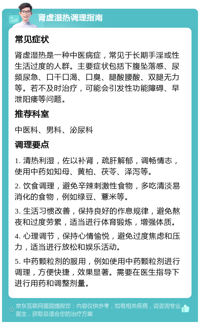 肾虚湿热调理指南 常见症状 肾虚湿热是一种中医病症，常见于长期手淫或性生活过度的人群。主要症状包括下腹坠落感、尿频尿急、口干口渴、口臭、腿酸腰酸、双腿无力等。若不及时治疗，可能会引发性功能障碍、早泄阳痿等问题。 推荐科室 中医科、男科、泌尿科 调理要点 1. 清热利湿，佐以补肾，疏肝解郁，调畅情志，使用中药如知母、黄柏、茯苓、泽泻等。 2. 饮食调理，避免辛辣刺激性食物，多吃清淡易消化的食物，例如绿豆、薏米等。 3. 生活习惯改善，保持良好的作息规律，避免熬夜和过度劳累，适当进行体育锻炼，增强体质。 4. 心理调节，保持心情愉悦，避免过度焦虑和压力，适当进行放松和娱乐活动。 5. 中药颗粒剂的服用，例如使用中药颗粒剂进行调理，方便快捷，效果显著。需要在医生指导下进行用药和调整剂量。