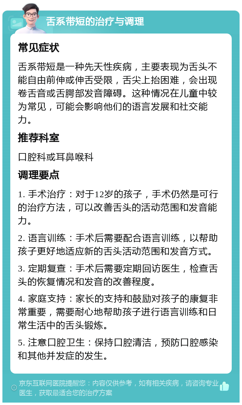 舌系带短的治疗与调理 常见症状 舌系带短是一种先天性疾病，主要表现为舌头不能自由前伸或伸舌受限，舌尖上抬困难，会出现卷舌音或舌腭部发音障碍。这种情况在儿童中较为常见，可能会影响他们的语言发展和社交能力。 推荐科室 口腔科或耳鼻喉科 调理要点 1. 手术治疗：对于12岁的孩子，手术仍然是可行的治疗方法，可以改善舌头的活动范围和发音能力。 2. 语言训练：手术后需要配合语言训练，以帮助孩子更好地适应新的舌头活动范围和发音方式。 3. 定期复查：手术后需要定期回访医生，检查舌头的恢复情况和发音的改善程度。 4. 家庭支持：家长的支持和鼓励对孩子的康复非常重要，需要耐心地帮助孩子进行语言训练和日常生活中的舌头锻炼。 5. 注意口腔卫生：保持口腔清洁，预防口腔感染和其他并发症的发生。