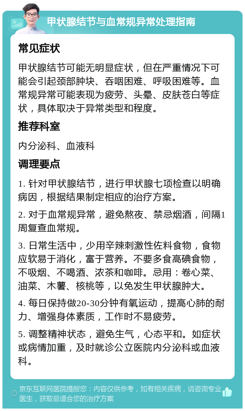 甲状腺结节与血常规异常处理指南 常见症状 甲状腺结节可能无明显症状，但在严重情况下可能会引起颈部肿块、吞咽困难、呼吸困难等。血常规异常可能表现为疲劳、头晕、皮肤苍白等症状，具体取决于异常类型和程度。 推荐科室 内分泌科、血液科 调理要点 1. 针对甲状腺结节，进行甲状腺七项检查以明确病因，根据结果制定相应的治疗方案。 2. 对于血常规异常，避免熬夜、禁忌烟酒，间隔1周复查血常规。 3. 日常生活中，少用辛辣刺激性佐料食物，食物应软易于消化，富于营养。不要多食高碘食物，不吸烟、不喝酒、浓茶和咖啡。忌用：卷心菜、油菜、木薯、核桃等，以免发生甲状腺肿大。 4. 每日保持做20-30分钟有氧运动，提高心肺的耐力、增强身体素质，工作时不易疲劳。 5. 调整精神状态，避免生气，心态平和。如症状或病情加重，及时就诊公立医院内分泌科或血液科。