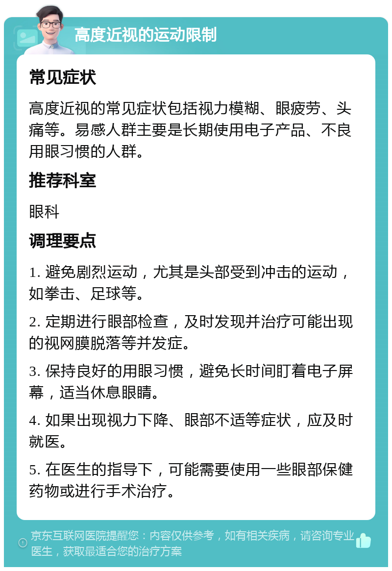 高度近视的运动限制 常见症状 高度近视的常见症状包括视力模糊、眼疲劳、头痛等。易感人群主要是长期使用电子产品、不良用眼习惯的人群。 推荐科室 眼科 调理要点 1. 避免剧烈运动，尤其是头部受到冲击的运动，如拳击、足球等。 2. 定期进行眼部检查，及时发现并治疗可能出现的视网膜脱落等并发症。 3. 保持良好的用眼习惯，避免长时间盯着电子屏幕，适当休息眼睛。 4. 如果出现视力下降、眼部不适等症状，应及时就医。 5. 在医生的指导下，可能需要使用一些眼部保健药物或进行手术治疗。