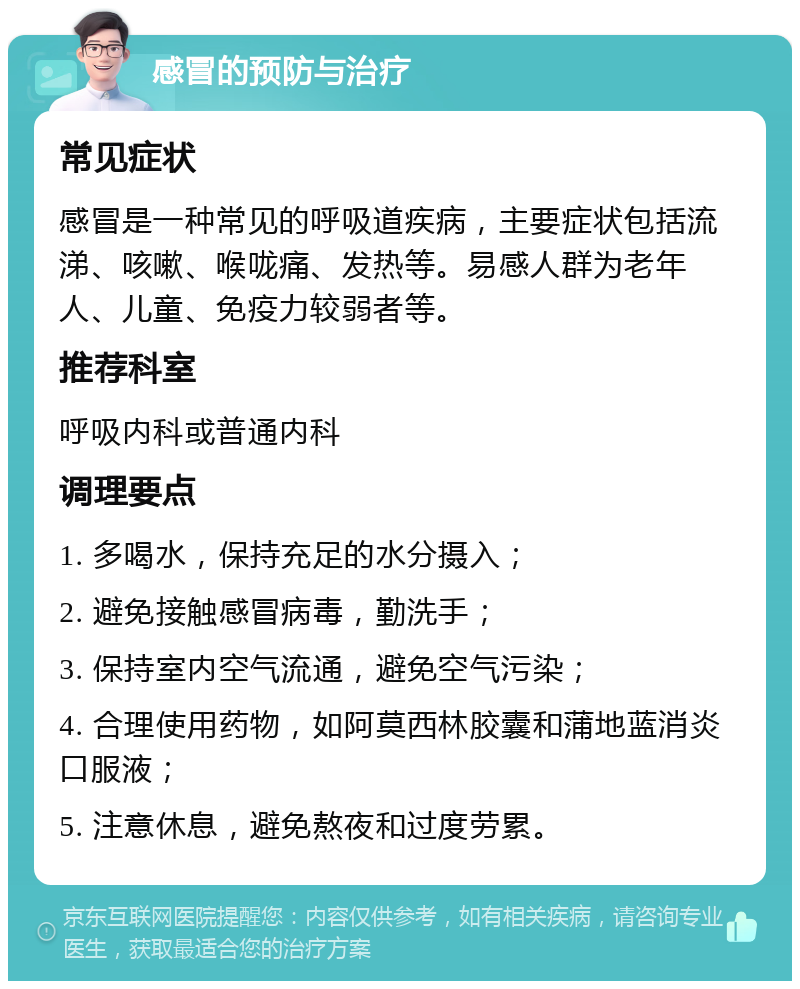 感冒的预防与治疗 常见症状 感冒是一种常见的呼吸道疾病，主要症状包括流涕、咳嗽、喉咙痛、发热等。易感人群为老年人、儿童、免疫力较弱者等。 推荐科室 呼吸内科或普通内科 调理要点 1. 多喝水，保持充足的水分摄入； 2. 避免接触感冒病毒，勤洗手； 3. 保持室内空气流通，避免空气污染； 4. 合理使用药物，如阿莫西林胶囊和蒲地蓝消炎口服液； 5. 注意休息，避免熬夜和过度劳累。