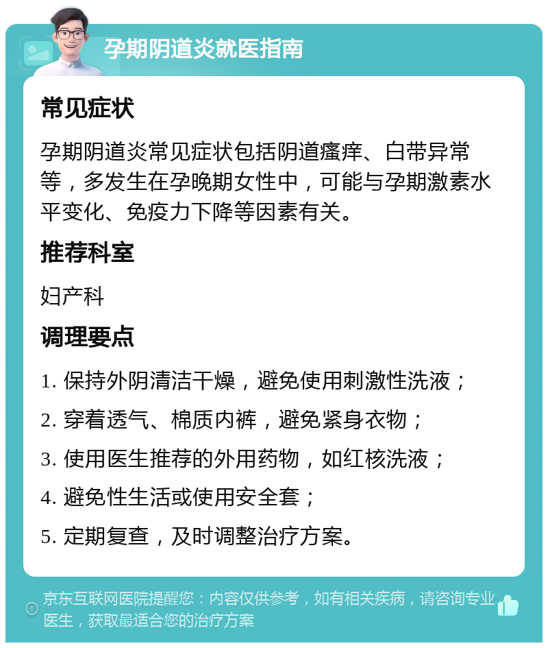 孕期阴道炎就医指南 常见症状 孕期阴道炎常见症状包括阴道瘙痒、白带异常等，多发生在孕晚期女性中，可能与孕期激素水平变化、免疫力下降等因素有关。 推荐科室 妇产科 调理要点 1. 保持外阴清洁干燥，避免使用刺激性洗液； 2. 穿着透气、棉质内裤，避免紧身衣物； 3. 使用医生推荐的外用药物，如红核洗液； 4. 避免性生活或使用安全套； 5. 定期复查，及时调整治疗方案。