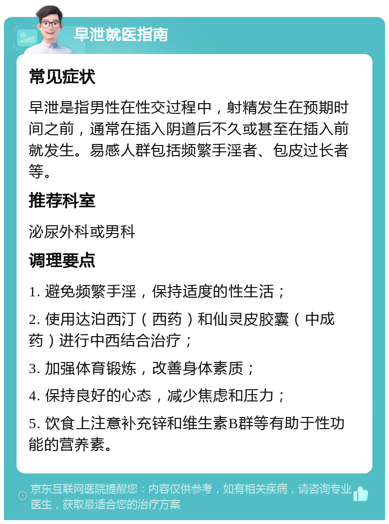 早泄就医指南 常见症状 早泄是指男性在性交过程中，射精发生在预期时间之前，通常在插入阴道后不久或甚至在插入前就发生。易感人群包括频繁手淫者、包皮过长者等。 推荐科室 泌尿外科或男科 调理要点 1. 避免频繁手淫，保持适度的性生活； 2. 使用达泊西汀（西药）和仙灵皮胶囊（中成药）进行中西结合治疗； 3. 加强体育锻炼，改善身体素质； 4. 保持良好的心态，减少焦虑和压力； 5. 饮食上注意补充锌和维生素B群等有助于性功能的营养素。