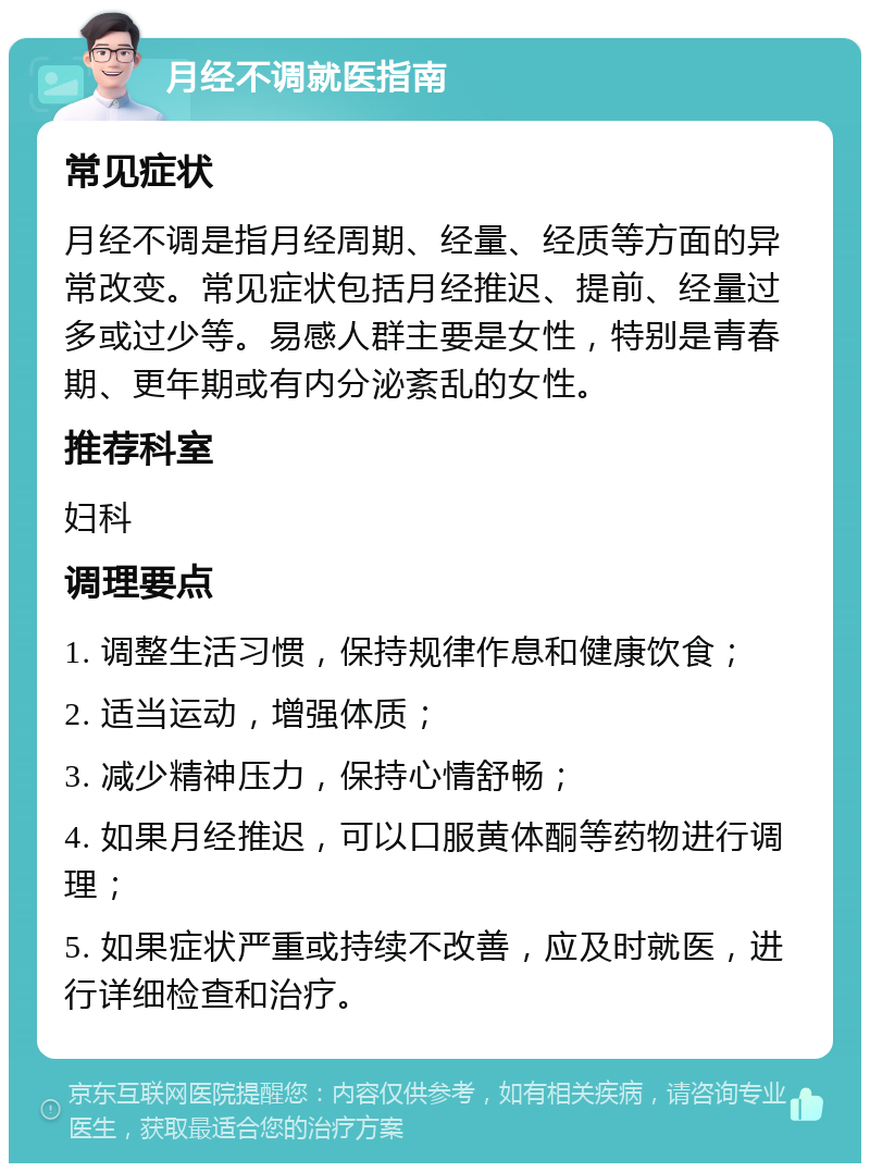 月经不调就医指南 常见症状 月经不调是指月经周期、经量、经质等方面的异常改变。常见症状包括月经推迟、提前、经量过多或过少等。易感人群主要是女性，特别是青春期、更年期或有内分泌紊乱的女性。 推荐科室 妇科 调理要点 1. 调整生活习惯，保持规律作息和健康饮食； 2. 适当运动，增强体质； 3. 减少精神压力，保持心情舒畅； 4. 如果月经推迟，可以口服黄体酮等药物进行调理； 5. 如果症状严重或持续不改善，应及时就医，进行详细检查和治疗。