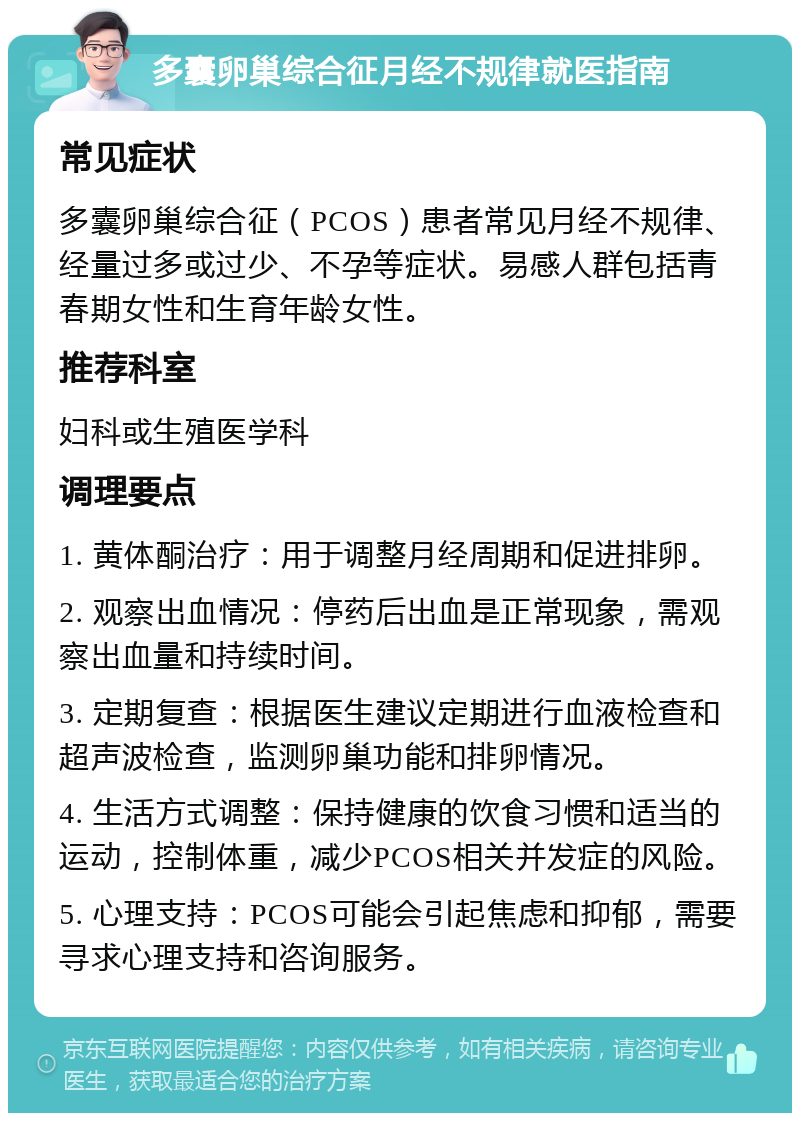 多囊卵巢综合征月经不规律就医指南 常见症状 多囊卵巢综合征（PCOS）患者常见月经不规律、经量过多或过少、不孕等症状。易感人群包括青春期女性和生育年龄女性。 推荐科室 妇科或生殖医学科 调理要点 1. 黄体酮治疗：用于调整月经周期和促进排卵。 2. 观察出血情况：停药后出血是正常现象，需观察出血量和持续时间。 3. 定期复查：根据医生建议定期进行血液检查和超声波检查，监测卵巢功能和排卵情况。 4. 生活方式调整：保持健康的饮食习惯和适当的运动，控制体重，减少PCOS相关并发症的风险。 5. 心理支持：PCOS可能会引起焦虑和抑郁，需要寻求心理支持和咨询服务。