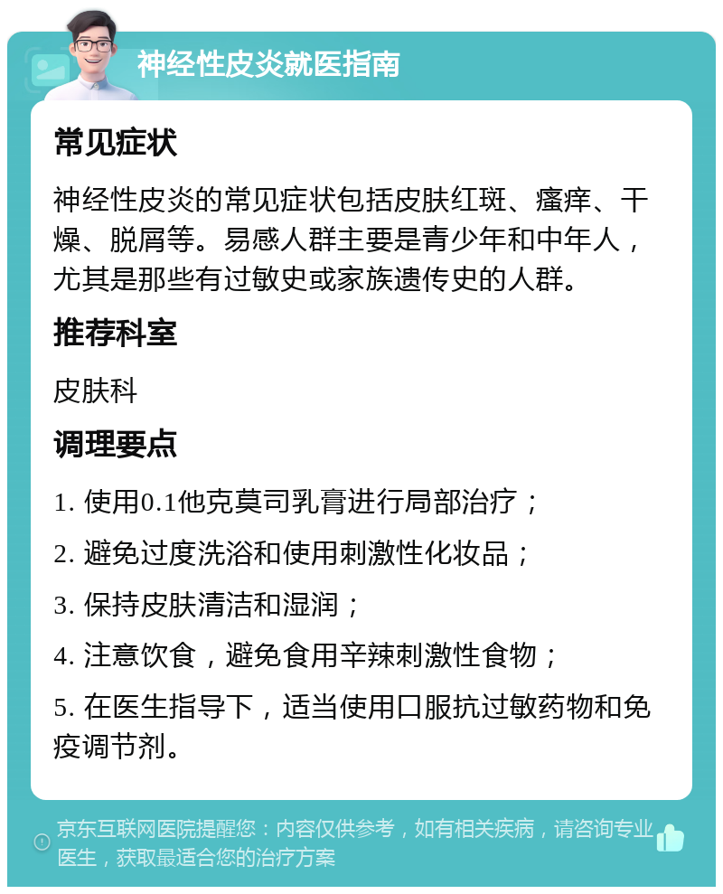 神经性皮炎就医指南 常见症状 神经性皮炎的常见症状包括皮肤红斑、瘙痒、干燥、脱屑等。易感人群主要是青少年和中年人，尤其是那些有过敏史或家族遗传史的人群。 推荐科室 皮肤科 调理要点 1. 使用0.1他克莫司乳膏进行局部治疗； 2. 避免过度洗浴和使用刺激性化妆品； 3. 保持皮肤清洁和湿润； 4. 注意饮食，避免食用辛辣刺激性食物； 5. 在医生指导下，适当使用口服抗过敏药物和免疫调节剂。