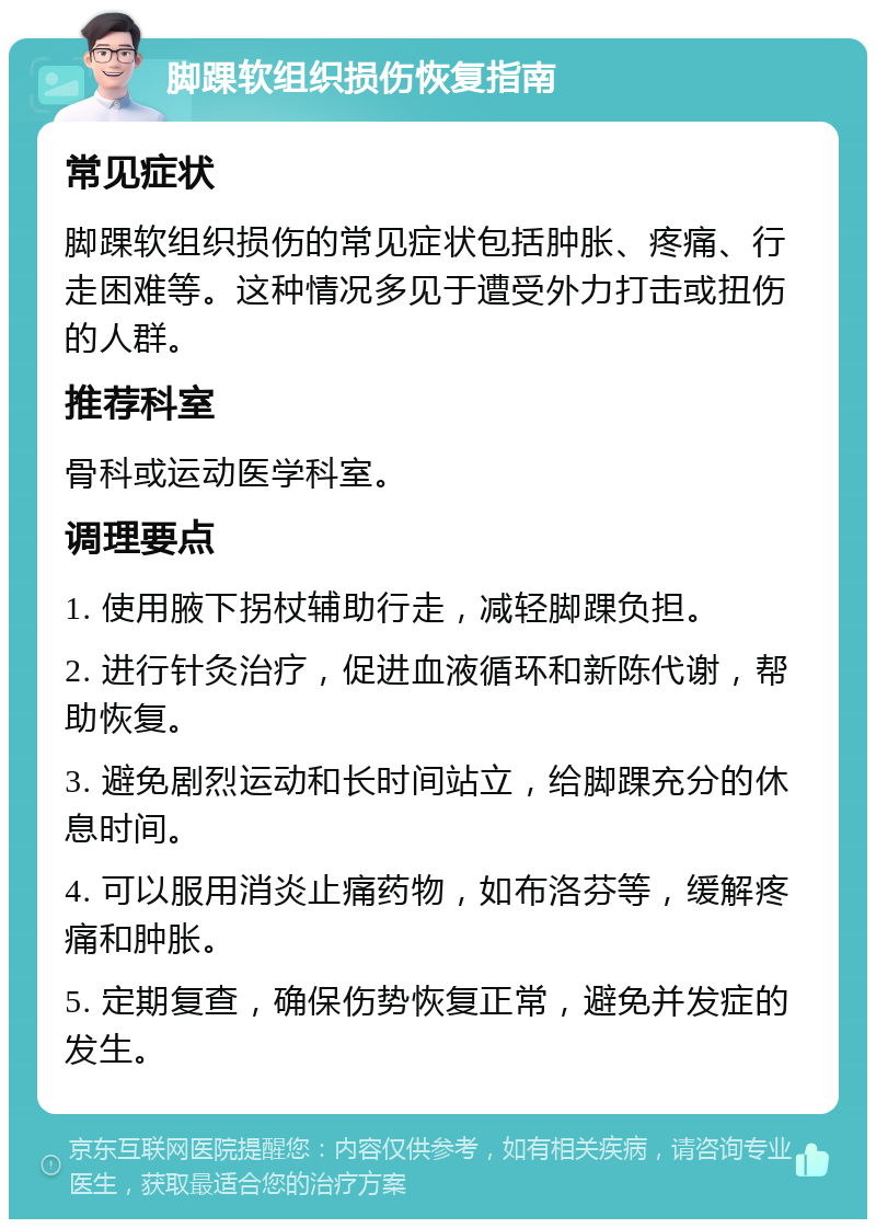 脚踝软组织损伤恢复指南 常见症状 脚踝软组织损伤的常见症状包括肿胀、疼痛、行走困难等。这种情况多见于遭受外力打击或扭伤的人群。 推荐科室 骨科或运动医学科室。 调理要点 1. 使用腋下拐杖辅助行走，减轻脚踝负担。 2. 进行针灸治疗，促进血液循环和新陈代谢，帮助恢复。 3. 避免剧烈运动和长时间站立，给脚踝充分的休息时间。 4. 可以服用消炎止痛药物，如布洛芬等，缓解疼痛和肿胀。 5. 定期复查，确保伤势恢复正常，避免并发症的发生。