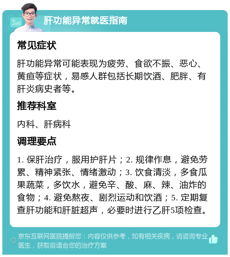 肝功能异常就医指南 常见症状 肝功能异常可能表现为疲劳、食欲不振、恶心、黄疸等症状，易感人群包括长期饮酒、肥胖、有肝炎病史者等。 推荐科室 内科、肝病科 调理要点 1. 保肝治疗，服用护肝片；2. 规律作息，避免劳累、精神紧张、情绪激动；3. 饮食清淡，多食瓜果蔬菜，多饮水，避免辛、酸、麻、辣、油炸的食物；4. 避免熬夜、剧烈运动和饮酒；5. 定期复查肝功能和肝脏超声，必要时进行乙肝5项检查。