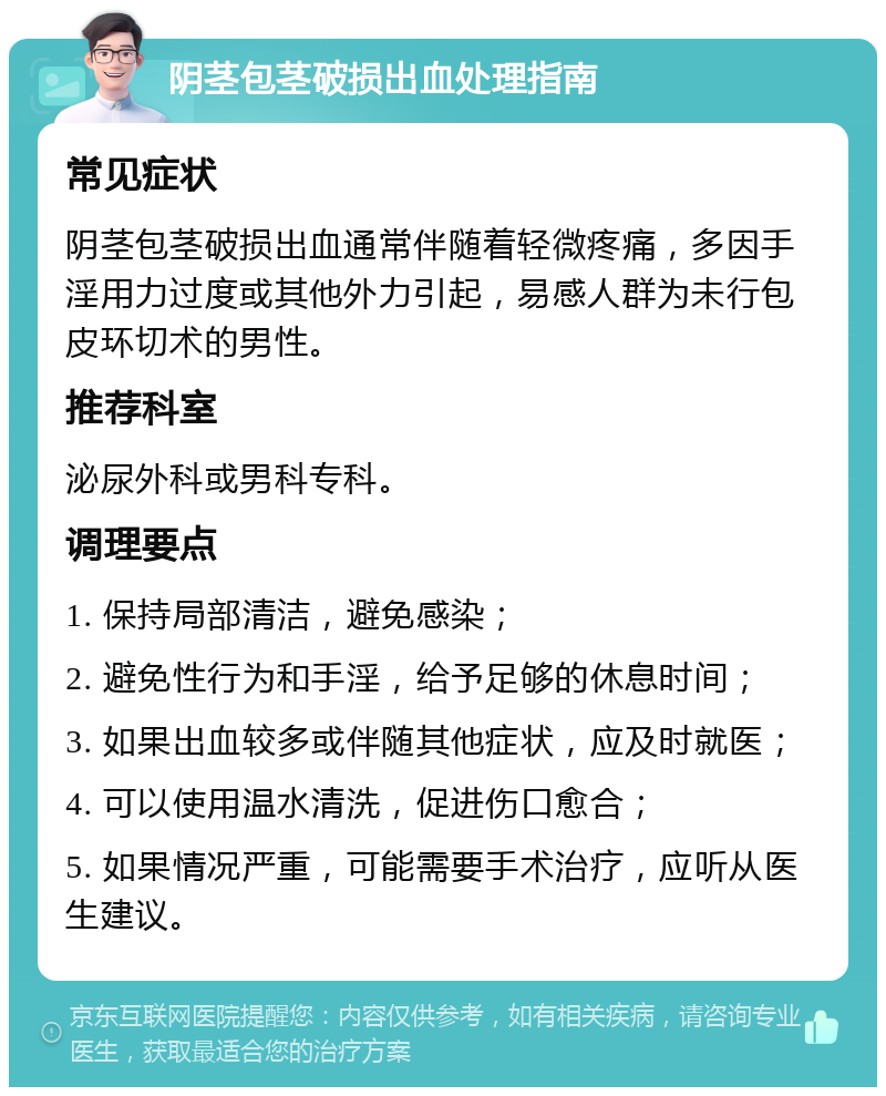 阴茎包茎破损出血处理指南 常见症状 阴茎包茎破损出血通常伴随着轻微疼痛，多因手淫用力过度或其他外力引起，易感人群为未行包皮环切术的男性。 推荐科室 泌尿外科或男科专科。 调理要点 1. 保持局部清洁，避免感染； 2. 避免性行为和手淫，给予足够的休息时间； 3. 如果出血较多或伴随其他症状，应及时就医； 4. 可以使用温水清洗，促进伤口愈合； 5. 如果情况严重，可能需要手术治疗，应听从医生建议。