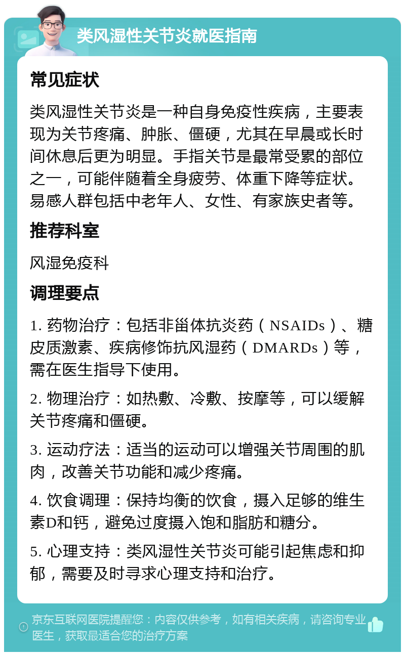 类风湿性关节炎就医指南 常见症状 类风湿性关节炎是一种自身免疫性疾病，主要表现为关节疼痛、肿胀、僵硬，尤其在早晨或长时间休息后更为明显。手指关节是最常受累的部位之一，可能伴随着全身疲劳、体重下降等症状。易感人群包括中老年人、女性、有家族史者等。 推荐科室 风湿免疫科 调理要点 1. 药物治疗：包括非甾体抗炎药（NSAIDs）、糖皮质激素、疾病修饰抗风湿药（DMARDs）等，需在医生指导下使用。 2. 物理治疗：如热敷、冷敷、按摩等，可以缓解关节疼痛和僵硬。 3. 运动疗法：适当的运动可以增强关节周围的肌肉，改善关节功能和减少疼痛。 4. 饮食调理：保持均衡的饮食，摄入足够的维生素D和钙，避免过度摄入饱和脂肪和糖分。 5. 心理支持：类风湿性关节炎可能引起焦虑和抑郁，需要及时寻求心理支持和治疗。