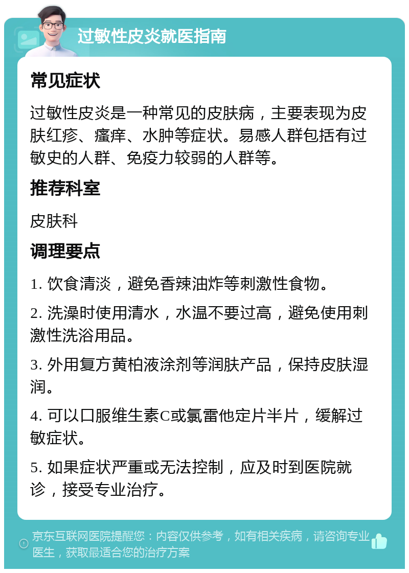 过敏性皮炎就医指南 常见症状 过敏性皮炎是一种常见的皮肤病，主要表现为皮肤红疹、瘙痒、水肿等症状。易感人群包括有过敏史的人群、免疫力较弱的人群等。 推荐科室 皮肤科 调理要点 1. 饮食清淡，避免香辣油炸等刺激性食物。 2. 洗澡时使用清水，水温不要过高，避免使用刺激性洗浴用品。 3. 外用复方黄柏液涂剂等润肤产品，保持皮肤湿润。 4. 可以口服维生素C或氯雷他定片半片，缓解过敏症状。 5. 如果症状严重或无法控制，应及时到医院就诊，接受专业治疗。