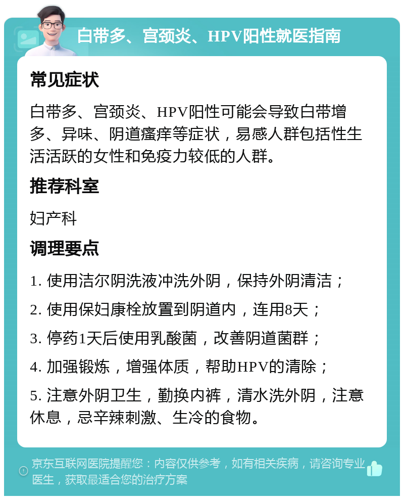 白带多、宫颈炎、HPV阳性就医指南 常见症状 白带多、宫颈炎、HPV阳性可能会导致白带增多、异味、阴道瘙痒等症状，易感人群包括性生活活跃的女性和免疫力较低的人群。 推荐科室 妇产科 调理要点 1. 使用洁尔阴洗液冲洗外阴，保持外阴清洁； 2. 使用保妇康栓放置到阴道内，连用8天； 3. 停药1天后使用乳酸菌，改善阴道菌群； 4. 加强锻炼，增强体质，帮助HPV的清除； 5. 注意外阴卫生，勤换内裤，清水洗外阴，注意休息，忌辛辣刺激、生冷的食物。