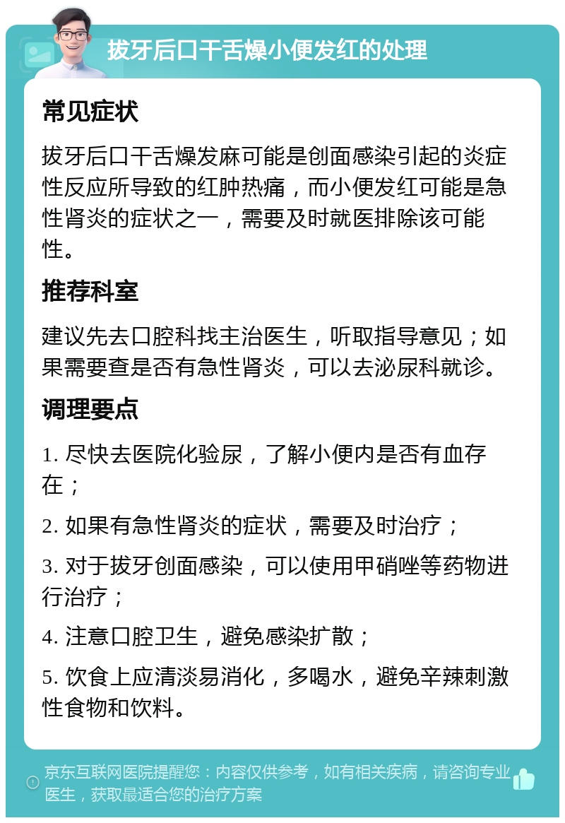 拔牙后口干舌燥小便发红的处理 常见症状 拔牙后口干舌燥发麻可能是创面感染引起的炎症性反应所导致的红肿热痛，而小便发红可能是急性肾炎的症状之一，需要及时就医排除该可能性。 推荐科室 建议先去口腔科找主治医生，听取指导意见；如果需要查是否有急性肾炎，可以去泌尿科就诊。 调理要点 1. 尽快去医院化验尿，了解小便内是否有血存在； 2. 如果有急性肾炎的症状，需要及时治疗； 3. 对于拔牙创面感染，可以使用甲硝唑等药物进行治疗； 4. 注意口腔卫生，避免感染扩散； 5. 饮食上应清淡易消化，多喝水，避免辛辣刺激性食物和饮料。