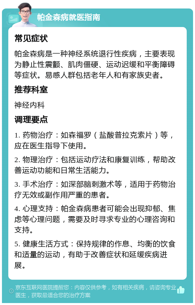 帕金森病就医指南 常见症状 帕金森病是一种神经系统退行性疾病，主要表现为静止性震颤、肌肉僵硬、运动迟缓和平衡障碍等症状。易感人群包括老年人和有家族史者。 推荐科室 神经内科 调理要点 1. 药物治疗：如森福罗（盐酸普拉克索片）等，应在医生指导下使用。 2. 物理治疗：包括运动疗法和康复训练，帮助改善运动功能和日常生活能力。 3. 手术治疗：如深部脑刺激术等，适用于药物治疗无效或副作用严重的患者。 4. 心理支持：帕金森病患者可能会出现抑郁、焦虑等心理问题，需要及时寻求专业的心理咨询和支持。 5. 健康生活方式：保持规律的作息、均衡的饮食和适量的运动，有助于改善症状和延缓疾病进展。