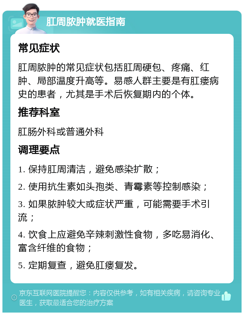 肛周脓肿就医指南 常见症状 肛周脓肿的常见症状包括肛周硬包、疼痛、红肿、局部温度升高等。易感人群主要是有肛瘘病史的患者，尤其是手术后恢复期内的个体。 推荐科室 肛肠外科或普通外科 调理要点 1. 保持肛周清洁，避免感染扩散； 2. 使用抗生素如头孢类、青霉素等控制感染； 3. 如果脓肿较大或症状严重，可能需要手术引流； 4. 饮食上应避免辛辣刺激性食物，多吃易消化、富含纤维的食物； 5. 定期复查，避免肛瘘复发。