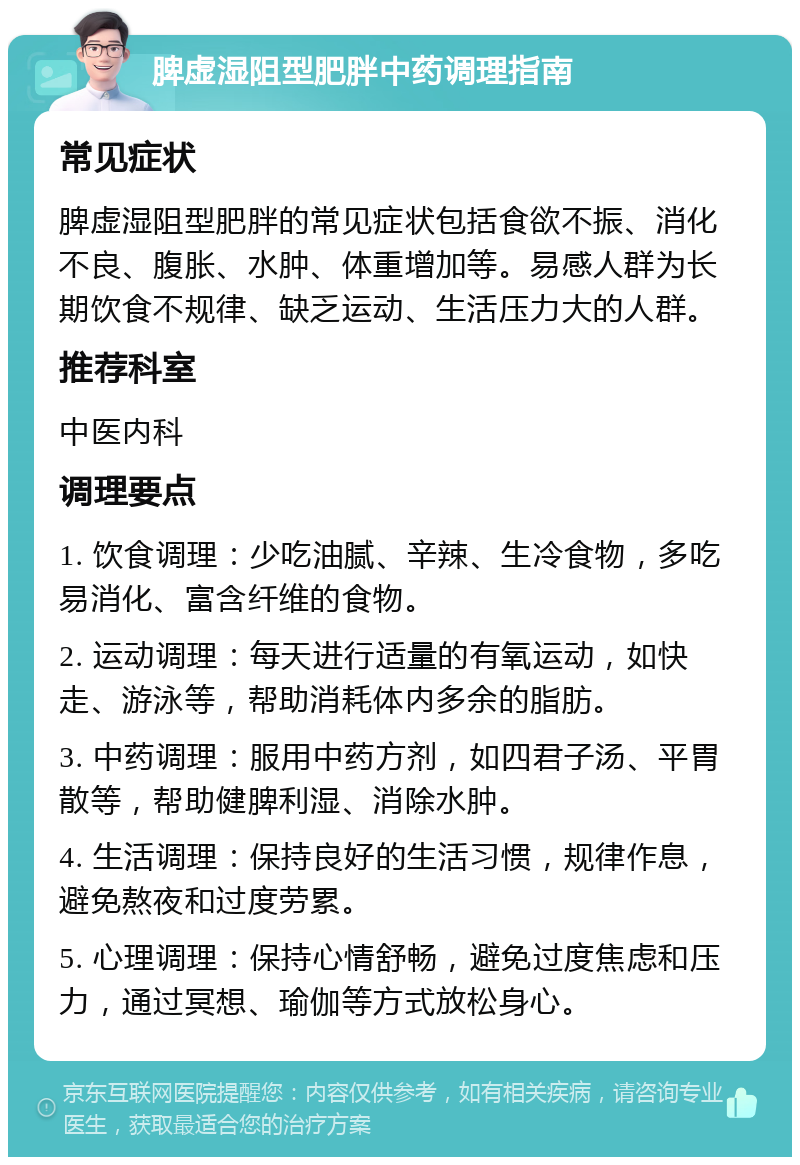 脾虚湿阻型肥胖中药调理指南 常见症状 脾虚湿阻型肥胖的常见症状包括食欲不振、消化不良、腹胀、水肿、体重增加等。易感人群为长期饮食不规律、缺乏运动、生活压力大的人群。 推荐科室 中医内科 调理要点 1. 饮食调理：少吃油腻、辛辣、生冷食物，多吃易消化、富含纤维的食物。 2. 运动调理：每天进行适量的有氧运动，如快走、游泳等，帮助消耗体内多余的脂肪。 3. 中药调理：服用中药方剂，如四君子汤、平胃散等，帮助健脾利湿、消除水肿。 4. 生活调理：保持良好的生活习惯，规律作息，避免熬夜和过度劳累。 5. 心理调理：保持心情舒畅，避免过度焦虑和压力，通过冥想、瑜伽等方式放松身心。