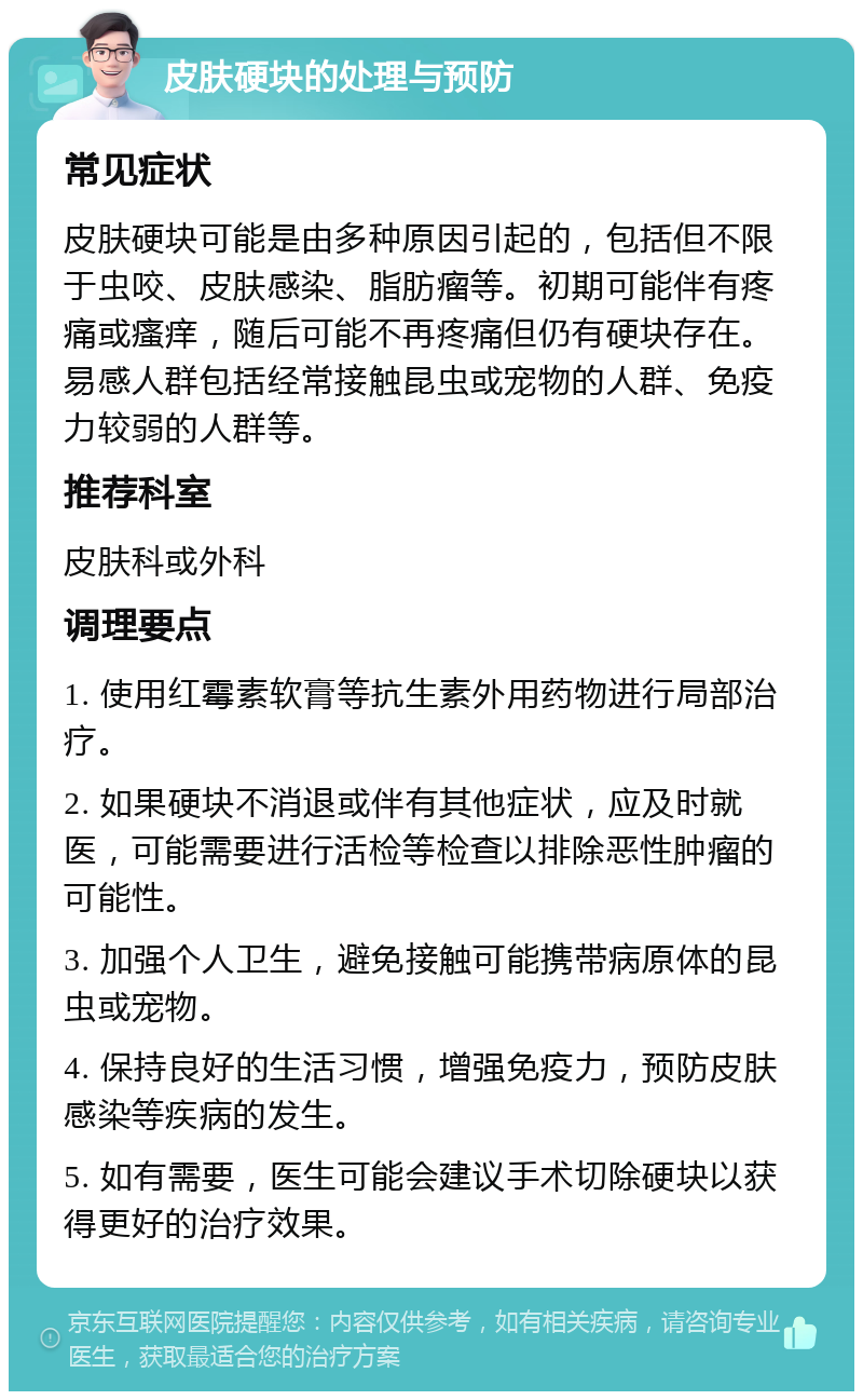 皮肤硬块的处理与预防 常见症状 皮肤硬块可能是由多种原因引起的，包括但不限于虫咬、皮肤感染、脂肪瘤等。初期可能伴有疼痛或瘙痒，随后可能不再疼痛但仍有硬块存在。易感人群包括经常接触昆虫或宠物的人群、免疫力较弱的人群等。 推荐科室 皮肤科或外科 调理要点 1. 使用红霉素软膏等抗生素外用药物进行局部治疗。 2. 如果硬块不消退或伴有其他症状，应及时就医，可能需要进行活检等检查以排除恶性肿瘤的可能性。 3. 加强个人卫生，避免接触可能携带病原体的昆虫或宠物。 4. 保持良好的生活习惯，增强免疫力，预防皮肤感染等疾病的发生。 5. 如有需要，医生可能会建议手术切除硬块以获得更好的治疗效果。