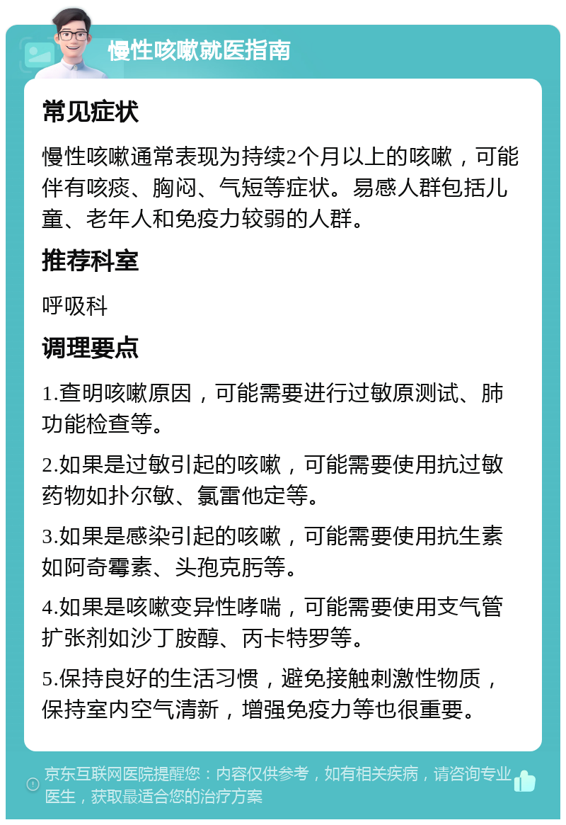 慢性咳嗽就医指南 常见症状 慢性咳嗽通常表现为持续2个月以上的咳嗽，可能伴有咳痰、胸闷、气短等症状。易感人群包括儿童、老年人和免疫力较弱的人群。 推荐科室 呼吸科 调理要点 1.查明咳嗽原因，可能需要进行过敏原测试、肺功能检查等。 2.如果是过敏引起的咳嗽，可能需要使用抗过敏药物如扑尔敏、氯雷他定等。 3.如果是感染引起的咳嗽，可能需要使用抗生素如阿奇霉素、头孢克肟等。 4.如果是咳嗽变异性哮喘，可能需要使用支气管扩张剂如沙丁胺醇、丙卡特罗等。 5.保持良好的生活习惯，避免接触刺激性物质，保持室内空气清新，增强免疫力等也很重要。