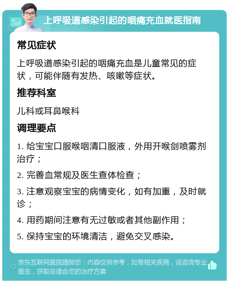 上呼吸道感染引起的咽痛充血就医指南 常见症状 上呼吸道感染引起的咽痛充血是儿童常见的症状，可能伴随有发热、咳嗽等症状。 推荐科室 儿科或耳鼻喉科 调理要点 1. 给宝宝口服喉咽清口服液，外用开喉剑喷雾剂治疗； 2. 完善血常规及医生查体检查； 3. 注意观察宝宝的病情变化，如有加重，及时就诊； 4. 用药期间注意有无过敏或者其他副作用； 5. 保持宝宝的环境清洁，避免交叉感染。