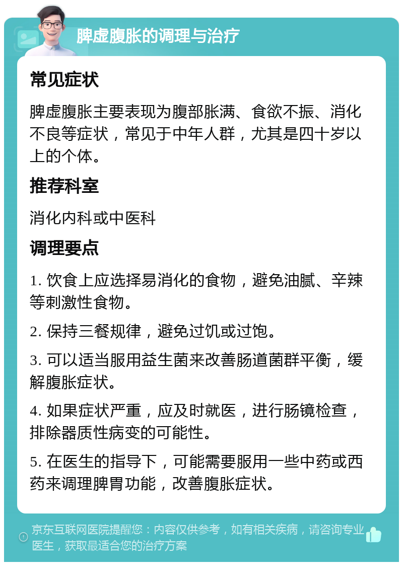 脾虚腹胀的调理与治疗 常见症状 脾虚腹胀主要表现为腹部胀满、食欲不振、消化不良等症状，常见于中年人群，尤其是四十岁以上的个体。 推荐科室 消化内科或中医科 调理要点 1. 饮食上应选择易消化的食物，避免油腻、辛辣等刺激性食物。 2. 保持三餐规律，避免过饥或过饱。 3. 可以适当服用益生菌来改善肠道菌群平衡，缓解腹胀症状。 4. 如果症状严重，应及时就医，进行肠镜检查，排除器质性病变的可能性。 5. 在医生的指导下，可能需要服用一些中药或西药来调理脾胃功能，改善腹胀症状。