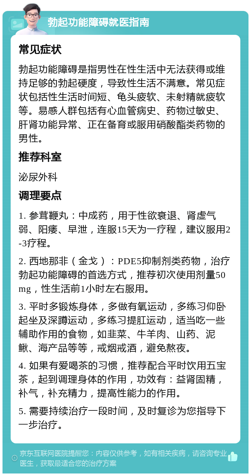 勃起功能障碍就医指南 常见症状 勃起功能障碍是指男性在性生活中无法获得或维持足够的勃起硬度，导致性生活不满意。常见症状包括性生活时间短、龟头疲软、未射精就疲软等。易感人群包括有心血管病史、药物过敏史、肝肾功能异常、正在备育或服用硝酸酯类药物的男性。 推荐科室 泌尿外科 调理要点 1. 参茸鞭丸：中成药，用于性欲衰退、肾虚气弱、阳痿、早泄，连服15天为一疗程，建议服用2-3疗程。 2. 西地那非（金戈）：PDE5抑制剂类药物，治疗勃起功能障碍的首选方式，推荐初次使用剂量50mg，性生活前1小时左右服用。 3. 平时多锻炼身体，多做有氧运动，多练习仰卧起坐及深蹲运动，多练习提肛运动，适当吃一些辅助作用的食物，如韭菜、牛羊肉、山药、泥鳅、海产品等等，戒烟戒酒，避免熬夜。 4. 如果有爱喝茶的习惯，推荐配合平时饮用五宝茶，起到调理身体的作用，功效有：益肾固精，补气，补充精力，提高性能力的作用。 5. 需要持续治疗一段时间，及时复诊为您指导下一步治疗。